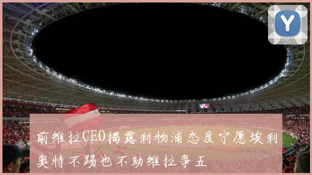 前维拉CEO揭露利物浦态度宁愿埃利奥特不踢也不助维拉争五