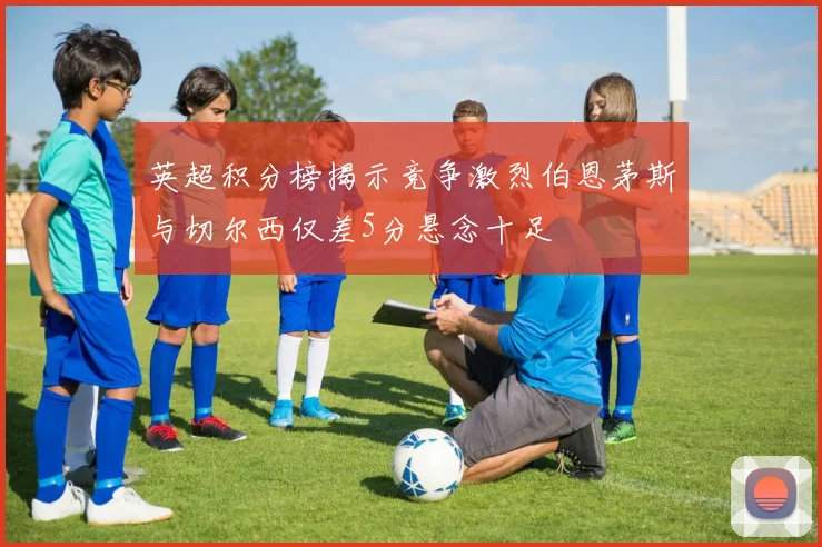 英超积分榜揭示竞争激烈伯恩茅斯与切尔西仅差5分悬念十足