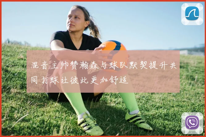 混音主帅赞瀚森与球队默契提升共同打球让彼此更加舒适