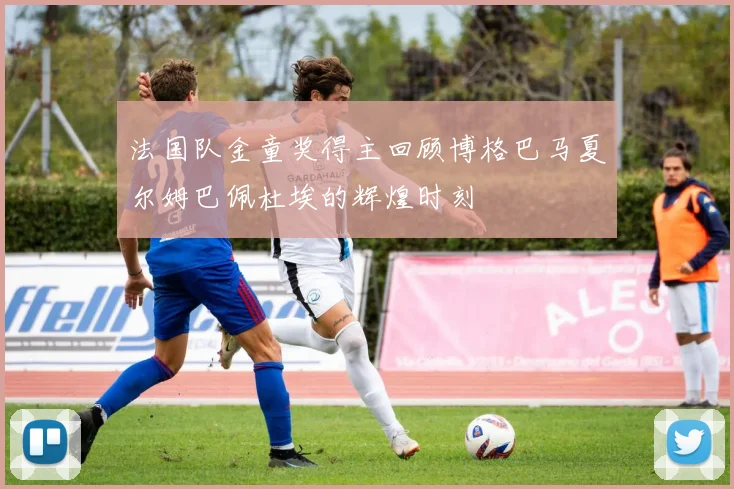 法国队金童奖得主回顾博格巴马夏尔姆巴佩杜埃的辉煌时刻