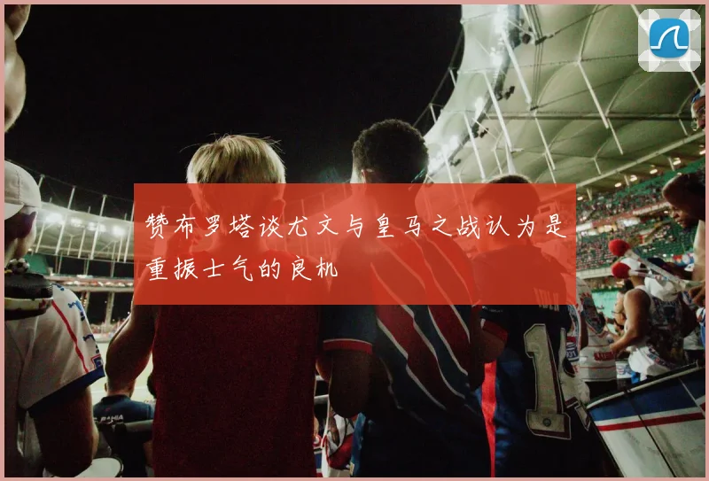 赞布罗塔谈尤文与皇马之战认为是重振士气的良机