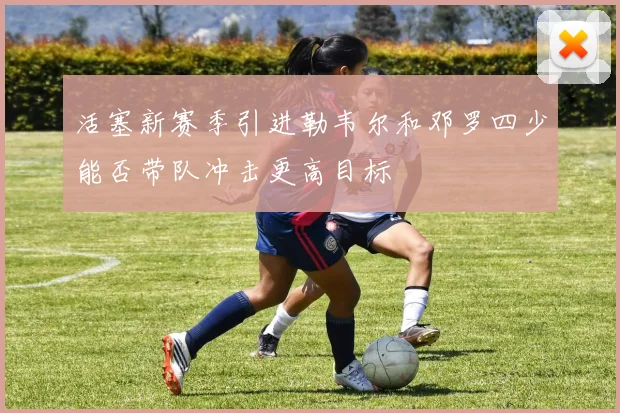 活塞新赛季引进勒韦尔和邓罗四少能否带队冲击更高目标