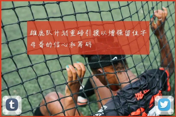 雄鹿队计划重磅引援以增强留住字母哥的信心和筹码