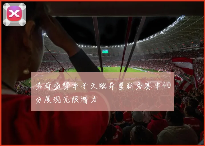 芬奇盛赞华子天赋异禀新秀赛季40分展现无限潜力