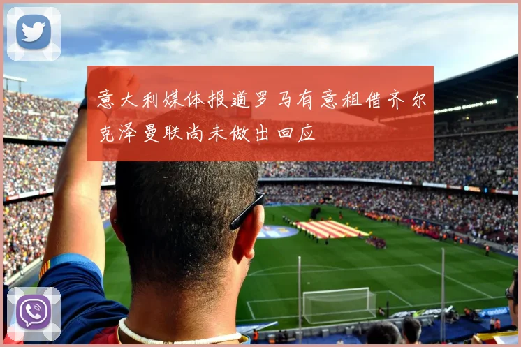 意大利媒体报道罗马有意租借齐尔克泽曼联尚未做出回应