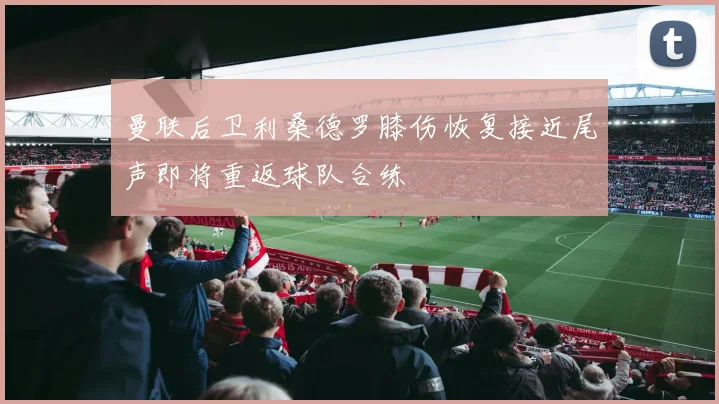 曼联后卫利桑德罗膝伤恢复接近尾声即将重返球队合练
