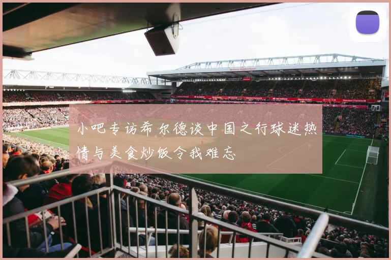 小吧专访希尔德谈中国之行球迷热情与美食炒饭令我难忘