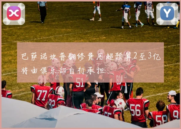 巴萨诺坎普翻修费用超预算2至3亿将由俱乐部自行承担