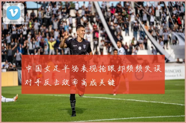 中国女足半场表现抢眼却频频失误对手反击效率高成关键