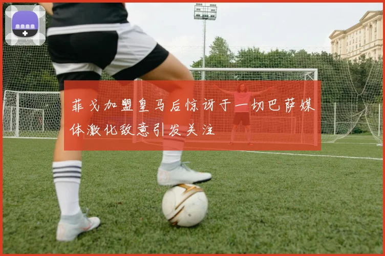 菲戈加盟皇马后惊讶于一切巴萨媒体激化敌意引发关注