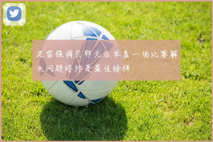 皮雷强调贝耶无法单靠一场比赛解决问题塔帅是最佳榜样