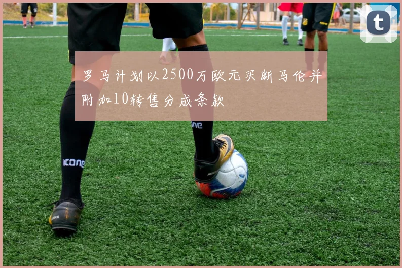 罗马计划以2500万欧元买断马伦并附加10转售分成条款