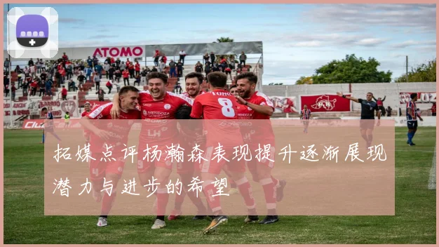 拓媒点评杨瀚森表现提升逐渐展现潜力与进步的希望