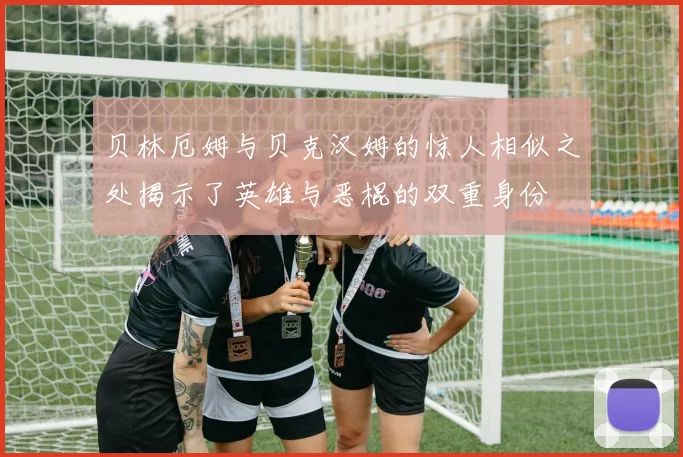 贝林厄姆与贝克汉姆的惊人相似之处揭示了英雄与恶棍的双重身份