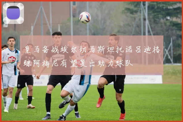 皇马备战埃尔切马斯坦托诺吕迪格琼阿梅尼有望复出助力球队