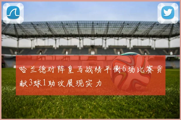 哈兰德对阵皇马战绩平衡6场比赛贡献3球1助攻展现实力